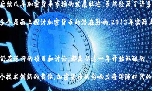 加密货币在2013年迎来了一个重要的转折点。这一年不仅是比特币快速崛起的一年，也是整个加密货币市场逐渐成熟的一年。以下是关于2013年加密货币的一些重要事件、发展以及其对后续市场的影响的讨论。

加密货币市场的起步与发展

在2013年，尽管比特币自2009年面世以来已经存在了四年，但它依然是一种相对新颖的资产类别。2013年的初期，比特币的价格徘徊在十几美元的范围内。随着人们对数字货币的认知逐渐加深，其价格在那一年里开始了疯狂的攀升。

尤其是在2013年4月，比特币的价格突破了200美元的大关，随后在11月再度暴涨至超过1000美元。这一波价格的飙升吸引了媒体的广泛关注，也促使更多的投资者和技术爱好者开始关注这一新兴领域。不仅投资者开始涌入，就连一些主流企业也开始尝试整合比特币到自己的业务中，比如在线零售商和科技公司。

重要事件：Mt. Gox的崛起与陨落

2013年，加密货币交易所Mt. Gox成为了行业内的一个重要玩家。这家位于东京的交易所在那一年处理了大约70%的比特币交易。实际上，它的崛起不仅使得用户能够方便地交易比特币，也推动了加密货币的普及。

然而，Mt. Gox的故事在同一年也迎来了悲剧性的转折。随着比特币价格的一路攀升，Mt. Gox却在2013年底面临了安全漏洞和黑客攻击等问题。最终在2014年初，Mt. Gox宣布破产，其背后隐藏的内幕让整个加密货币行业陷入了深深的不信任之中。这一事件成为加密货币历史上的重大转折点，暴露了行业监管的缺失和市场的不成熟。

新兴的竞争者与创新项目

2013年还见证了许多新的加密货币的出现，包括以太坊（Ethereum）的初步构思。虽然以太坊在2013年底才提出，不过它的潜力开始被越来越多的开发者所认识。以太坊的设计理念是创建一个智能合约平台，类似于一个可以编写程序的区块链，这一概念在之后对整个加密货币生态产生了深远的影响。

在这一年，其他一些加密货币也开始崭露头角，比如莱特币（Litecoin）、狗狗币（Dogecoin）等。每个项目都有自己独特的定位和技术创新，尤其是莱特币的交易速度比比特币快，也吸引了相当一部分用户。这样的竞争加速了整个市场的发展，也为未来多样化的加密货币生态奠定了基础。

法律与监管的初步反应

随着加密货币的普及，各国政府和金融监管机构也开始对这一新兴市场表现出越来越多的关注。2013年，美国财政部开始对比特币交易进行监管，要求交易所遵循反洗钱法规，这使得加密货币领域开始受到法律的审视。

一些国家对比特币和其他加密货币采取了开放和支持的态度，而其他一些国家则给予了严格的限制甚至禁令。这些政策的出台，虽然在短期内可能会抑制市场的发展，却也促使业界开始向合规和透明的方向转变。

2013年的总结与后续影响

总的来说，2013年对加密货币行业来说是充满机遇与挑战的一年。从比特币的价格波动到新项目的涌现，再到监管的初步介入，这一年奠定了后续几年加密货币市场的发展轨迹。虽然经历了许多艰辛，尤其是Mt. Gox的崩溃让不少人失去了信心，但对于许多早期的拥趸和投资者而言，这也是一个充满希望的起点。

至此，加密货币作为一种新的金融工具，逐渐进入了大众的视野。人们的兴趣不仅局限于投资，更开始探讨其背后的技术，甚至在社会与经济等多个层面上探讨加密货币的潜在影响。2013年实际上是连接过去与未来的一道桥梁，为加密货币更广泛的应用铺平了道路。

结语

回顾2013年加密货币的发展历程，虽然许多事件充满不确定性，但正是这些波折让这个新兴市场更加强大和成熟。随着时间的推移，许多今天仍在进行的项目和讨论，都是从这一年开始酝酿的。

未来，在技术的不断进步和市场的日益成熟下，加密货币将继续改变我们的金融生态，影响我们的生活。无论是作为一个投资工具，还是作为一个技术创新的载体，加密货币的影响力将伴随时代的发展不断扩大。